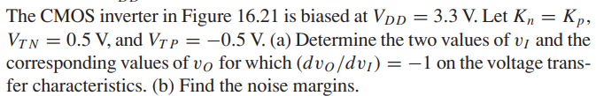 The CMOS inverter in Figure 16.21 is biased at VDD = 3.3 V. Let Kn = Kp , VTN = 0.5 V, and VTP = -0.5 V. (a) Determine the two values of vI and the corresponding values of vO for which (dvO /dvI) = -1 on the voltage transfer characteristics. (b) Find the noise margins.