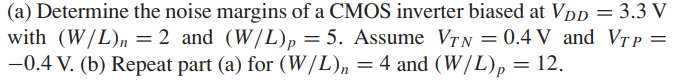 Determine the noise margins of a CMOS inverter biased at VDD = 3.3 V with (W/L)n = 2 and (W/L)p = 5. Assume VTN = 0.4 V and VTP = -0.4 V. (b) Repeat part (a) for (W/L)n = 4 and (W/L)p = 12.