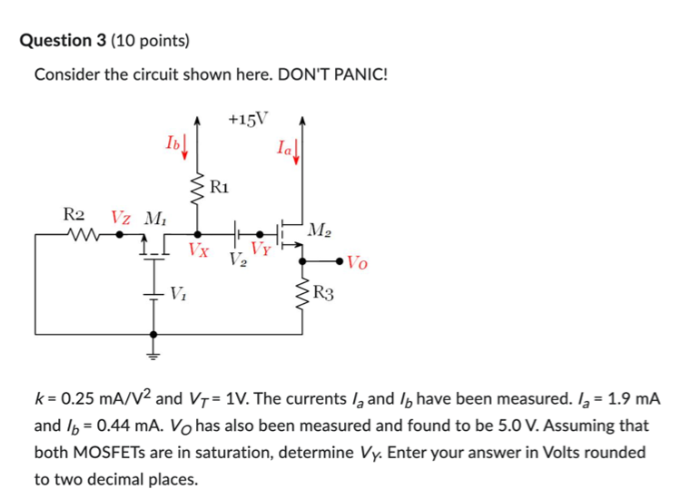 k = 0.25 mA/V2 and VT = 1 V. The currents Ia and Ib have been measured. Ia = 1.9 mA and Ib = 0.44 mA. VO has also been measured and found to be 5.0 V. Assuming that both MOSFETs are in saturation, determine VY. Enter your answer in Volts rounded to two decimal places. 