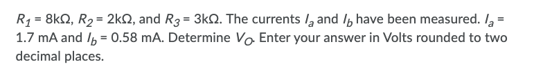  R1 = 8 kohm, R2 = 2 kohm, and R3 = 3 kohm. The currents la and Ib have been measured. la = 1.7 mA and Ib = 0.58 mA. Determine VO. Enter your answer in Volts rounded to two decimal places.