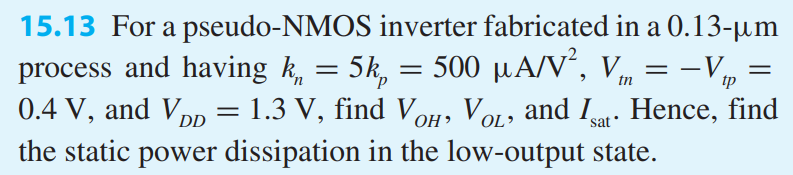 For a pseudo-NMOS inverter fabricated in a 0.13-um process and having kn = 5kp = 500 uA/V2, Vtn = -Vtp = 0.4 V, and VDD = 1.3 V, find VOH , VOL, and Isat. Hence, find the static power dissipation in the low-output state.