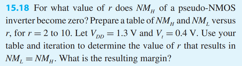 For what value of r does NMH of a pseudo-NMOS inverter become zero? Prepare a table of NMH and NML versus r, for r = 2 to 10. Let VDD = 1.3 V and Vt = 0.4 V. Use your table and iteration to determine the value of r that results in NML = NMH. What is the resulting margin?