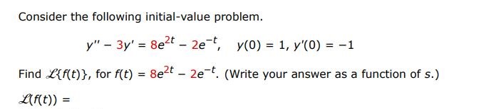 Consider the following initial-value problem. y'' - 3y' =  8e^2t - 2e^-t, y(0) = 1, y'(0) = -1 Find L{f(t)}, for f(t) = 8e^2t - 2e^-t. (Write your answer as a function of s.) L(f(t)) = Use the Laplace transform to solve the given initial-value problem. y(t) =
