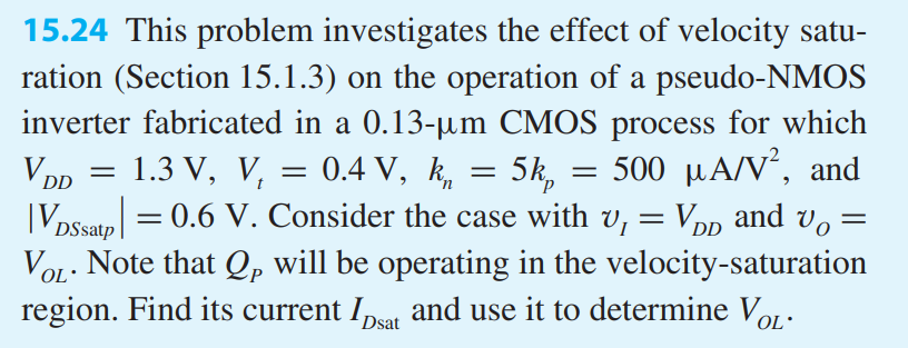 This problem investigates the effect of velocity saturation (Section 15.1.3) on the operation of a pseudo-NMOS inverter fabricated in a 0.13-um CMOS process for which VDD = 1.3 V, Vt = 0.4 V, kn = 5kp = 500 uA/V2, and |VDSsatp| = 0.6 V. Consider the case with vI = VDD and vO = VOL. Note that QP will be operating in the velocity-saturation region. Find its current IDsat and use it to determine VOL.