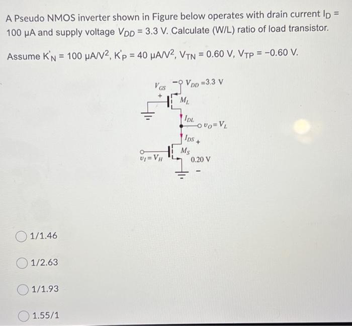 A Pseudo NMOS inverter shown in Figure below operates with drain current ID = 100 uA and supply voltage VDD = 3.3 V. Calculate (W/L) ratio of load transistor. Assume K'N = 100 uA/V2, K'p = 40 uA/V2, VTN = 0.60 V, VTP = -0.60 V.