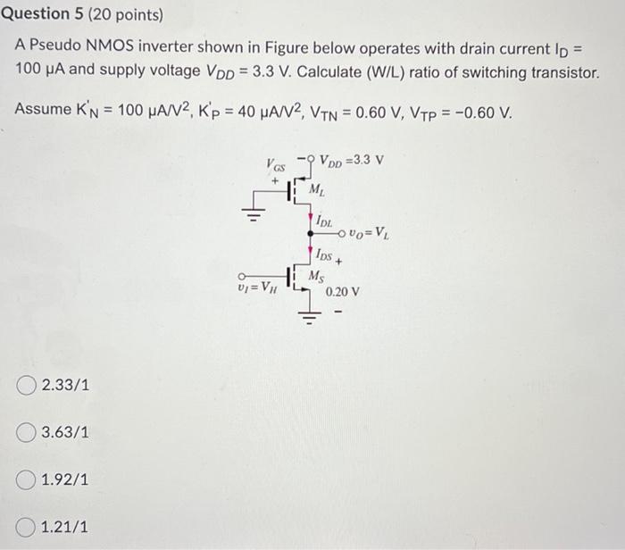  Calculate (W/L) ratio of switching transistor. A Pseudo NMOS inverter shown in Figure below operates with drain current ID = 100 uA and supply voltage VDD = 3.3 V. Calculate (W/L) ratio of switching transistor. Assume K