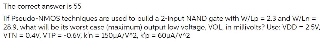 If Pseudo-NMOS techniques are used to build a 2-input NAND gate with W/Lp = 2.3 and W/Ln = 28.9, what will be its worst case (maximum) output low voltage, VOL, in millivolts? Use: VDD = 2.5 V, VTN = 0.4 V, VTP = -0.6 V, k'n = 150 uA/V2, k'p = 60 uA/V2