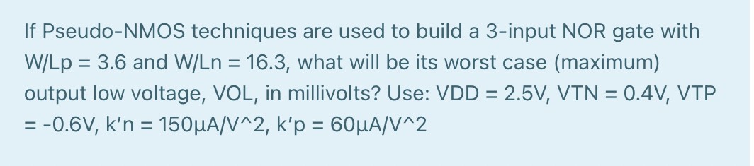 If Pseudo-NMOS techniques are used to build a 3-input NOR gate with W/Lp  = 3.6 and W/Ln = 16.3, what will be its worst case (maximum) output low voltage, VOL, in millivolts? Use: VDD = 2.5 V, VTN = 0.4 V, VTP = -0.6 V, k'n = 150 uA/V2, k'p = 60 uA/V2. 