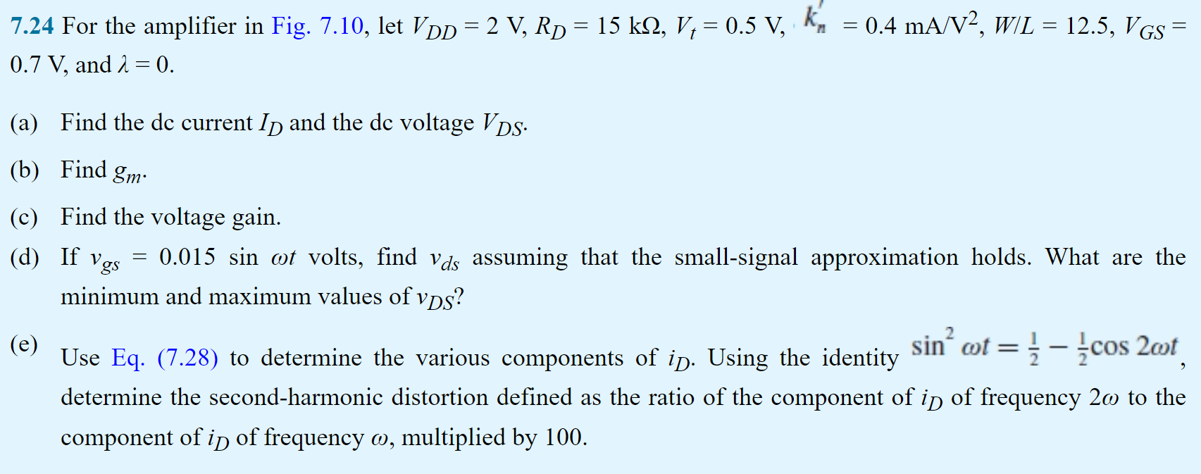 For the amplifier in Fig. 7.10, let VDD = 2 V, RD = 15 kohm, Vt = 0.5 V, k'n = 0.4 mA/V2, W/L = 12.5, VGS = 0.7 V, and lambda = 0. (a) Find the dc current ID and the dc voltage VDS. (b) Find gm. (c) Find the voltage gain. (d) If vgs = 0.015 sin wt volts, find Vds assuming that the small-signal approximation holds. What are the minimum and maximum values of vDS? (e) Use Eq. (7.28) to determine the various components of iD. Using the identity sin2 wt = 1/2 - 1/2 cos 2wt determine the second-harmonic distortion defined as the ratio of the component of iD of frequency 2w to the component of iD of frequency w, multiplied by 100.