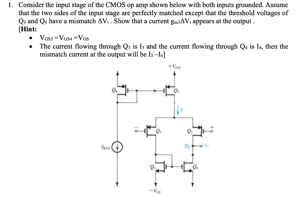 Consider the input stage of the CMOS op amp shown below with both inputs grounded. Assume that the two sides of the input stage are perfectly matched except that the threshold voltages of Q3 and Q4 have a mismatch Vt . Show that a current gm3Vt appears at the output. [Hint: VGS3 = VGS4 = VGS The current flowing through Q3 is I3 and the current flowing through Q4 is I4, then the mismatch current at the output will be I3 -I4