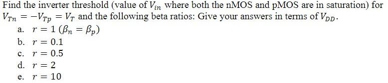 Find the inverter threshold (value of Vin where both the nMOS and pMOS are in saturation) for VTn = -VTp = VT and the following beta ratios: Give your answers in terms of VDD.
a. r = 1(Bn = Bp ) b. r = 0.1 c. r =0. 5 d. r = 2 e. r = 10