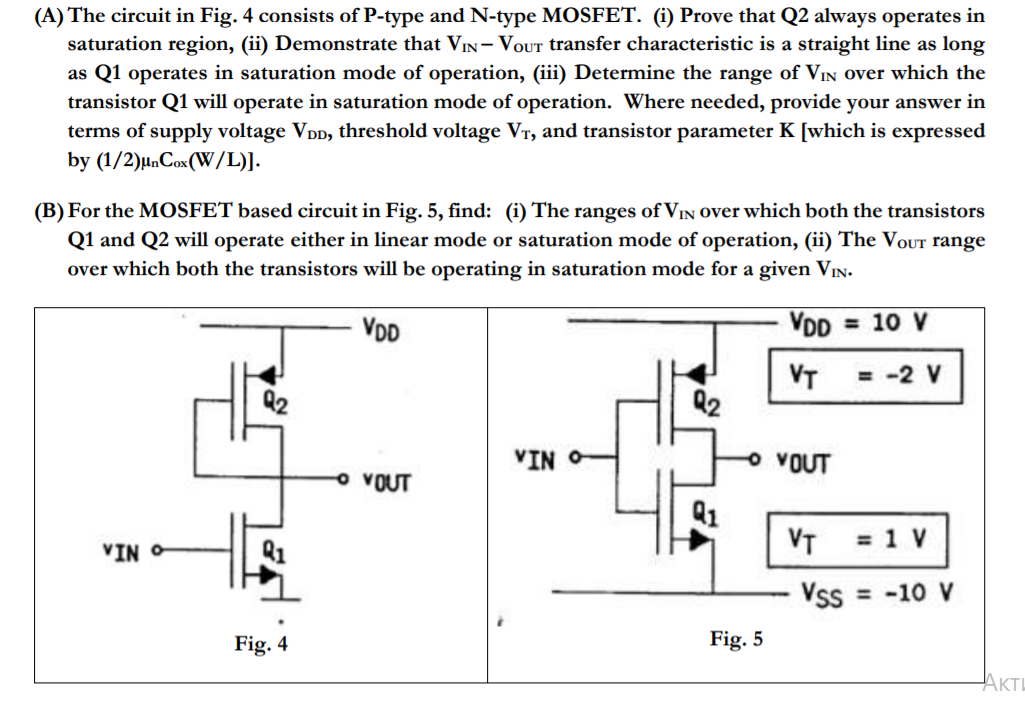 The circuit in Fig. 4 consists of P-type and N-type MOSFET. (i) Prove that Q2 always operates in saturation region, (ii) Demonstrate that Vin-Vout transfer characteristic is a straight line as long as Q1 operates in saturation mode of operation, (iii) Determine the range of Vin over which the transistor Q1 will operate in saturation mode of operation. Where needed, provide your answer in terms of supply voltage VDD, threshold voltage VT, and transistor parameter K (which is expressed by (1/2)unCox(W/L). 
(B) For the MOSFET based circuit in Fig. 5, find: (i) The ranges of Vin over which both the transistors Q1 and Q2 will operate either in linear mode or saturation mode of operation, (ii) The Vout range over which both the transistors will be operating in saturation mode for a given Vin. 
