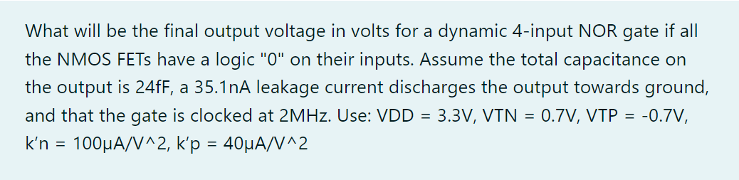 Assume the total capacitance on the output is 24fF, a 35.1nA leakage current discharges the output towards ground, and that the gate is clocked at 2MHz. What will be the final output voltage in volts for a dynamic 4-input NOR gate if all the NMOS FETs have a logic "0" on their inputs. Use: VDD = 3.3V, VTN = 0.7V, VTP = -0.7V, k'n = 100uA/V^2, k'p = 40uA/V^2