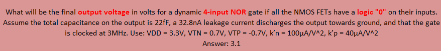 What will be the final output voltage in volts for a dynamic 4-input NOR gate if all the NMOS FETs have a logic "0" on their inputs. Assume the total capacitance on the output is 22fF, a 32.8nA leakage current discharges the output towards ground, and that the gate is clocked at 3MHz. Use: VDD = 3.3V, VTN = 0.7V, VTP = -0.7V, k'n = 100uA/V^2, k'p = 40uA/V^2