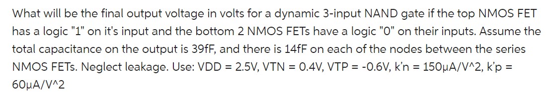 What will be the final output voltage in volts for a dynamic 3-input NAND gate if the top NMOS FET has a logic "1" on it's input and the bottom 2 NMOS FETs have a logic "0" on their inputs. Assume the total capacitance on the output is 39fF, and there is 14fF on each of the nodes between the series NMOS FETs. Neglect leakage. Use: VDD = 2.5V, VTN = 0.4V, VTP = -0.6V, kn = 150uA/V^2, k'p = 60uA/V^2