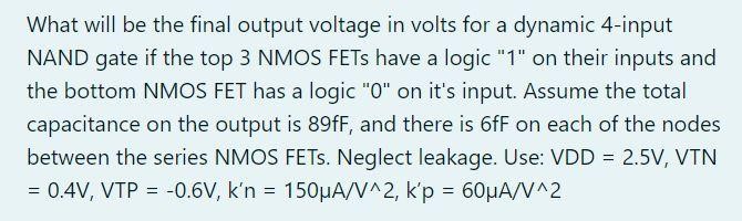 What will be the final output voltage in volts for a dynamic 4-input NAND gate if the top 3 NMOS FETs have a logic "1" on their inputs and the bottom NMOS FET has a logic "0" on it's input. Assume the total capacitance on the output is 89fF, and there is 6fF on each of the nodes between the series NMOS FETs. Neglect leakage. Use: VDD = 2.5V, VTN = 0.4V, VTP = -0.6V, k'n = 150uA/V^2, k'p = 60uA/V^2