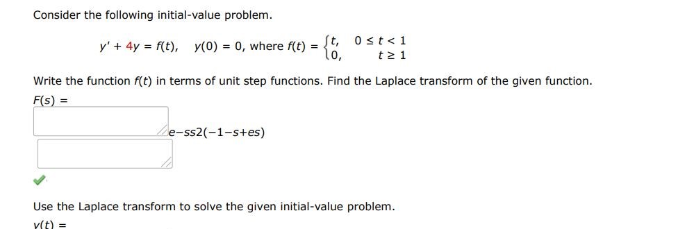 Consider the following initial-value problem. y' + 4y = f(t), y(0) = 0, where f(t) = {t, 0 = 1  Write the function f(t) in terms of unit step functions. Find the Laplace transform of the given function. F(s) = Use the Laplace transform to solve the given initial-value problem. y(t) =