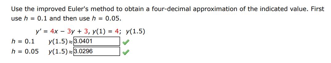 Use the improved Euler’s method to obtain a four-decimal approximation of the indicated value. First use h = 0.1 and then use h = 0.05. y’ = 4x – 3y + 3, y(1) = 4; y(1.5) h = 0.1 y(1.5) h = 0.05 y(1.5)