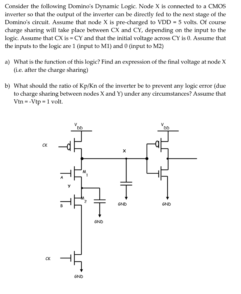 Consider the following Domino's Dynamic Logic. Node X is connected to a CMOS inverter so that the output of the inverter can be directly fed to the next stage of the Domino's circuit. Assume that node X is pre-charged to VDD = 5 volts. Of course charge sharing will take place between CX and CY, depending on the input to the logic. Assume that CX is =CY and that the initial voltage across CY is 0. Assume that the inputs to the logic are 1 (input to M1) and 0 (input to M2) 
a) What is the function of this logic? Find an expression of the final voltage at node X (i.e. after the charge sharing) 
b) What should the ratio of Kp/Kn of the inverter be to prevent any logic error (due to charge sharing between nodes X and Y) under any circumstances? Assume that Vtn = -Vtp = 1 volt
