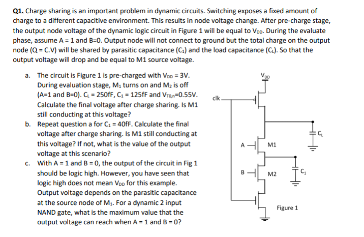 Charge sharing is an important problem in dynamic circuits. Switching exposes a fixed amount of charge to a different capacitive environment. This results in node voltage change. After pre-charge stage, the output node voltage of the dynamic logic circuit in Figure 1 will be equal to VDD. During the evaluate phase, assume A = 1 and B=0. Output node will not connect to ground but the total charge on the output node (Q = C.V) will be shared by parasitic capacitance (C1) and the load capacitance (CL). So that the output voltage will drop and be equal to M1 source voltage. 
a. The circuit is Figure 1 is pre-charged with VDD = 3V. During evaluation stage, M1 turns on and M2 is off (A=1 and B=0). CL = 250fF, C1 = 125fF and Vt0,n=0.55V. Calculate the final voltage after charge sharing. Is M1 still conducting at this voltage? 
b. Repeat question a for C1 = 40fF. Calculate the final voltage after charge sharing. Is M1 still conducting at this voltage? If not, what is the value of the output voltage at this scenario? 
c. With A = 1 and B = 0, the output of the circuit in Fig 1 should be logic high. However, you have seen that logic high does not mean VDD for this example. Output voltage depends on the parasitic capacitance at the source node of M2. For a dynamic 2 input NAND gate, what is the maximum value that the Figure 1 output voltage can reach when A= 1 and B = 0?
