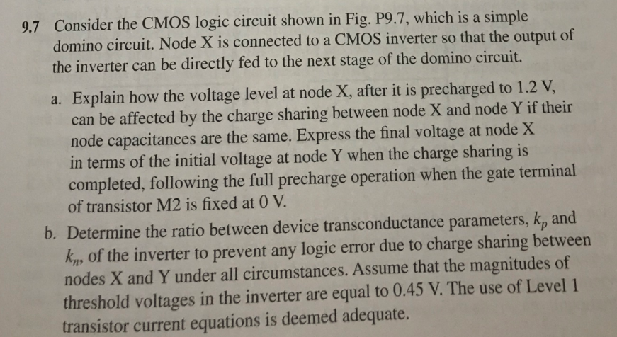 Consider the CMOS logic circuit shown in Fig. P9.7, which is a simple domino circuit. Node X is connected to a CMOS inverter so that the output of the inverter can be directly fed to the next stage of the domino circuit. 
a. Explain how the voltage level at node X, after it is precharged to 1.2 V, can be affected by the charge sharing between node X and node Y if their node capacitances are the same. Express the final voltage at node X in terms of the initial voltage at node Y when the charge sharing is completed, following the full precharge operation when the gate terminal of transistor M2 is fixed at 0 V. 
b. Determine the ratio between device transconductance parameters, kp and kn, of the inverter to prevent any logic error due to charge sharing between nodes X and Y under all circumstances. Assume that the magnitudes of threshold voltages in the inverter are equal to 0.45 V. The use of Level 1 transistor current equations is deemed adequate.
