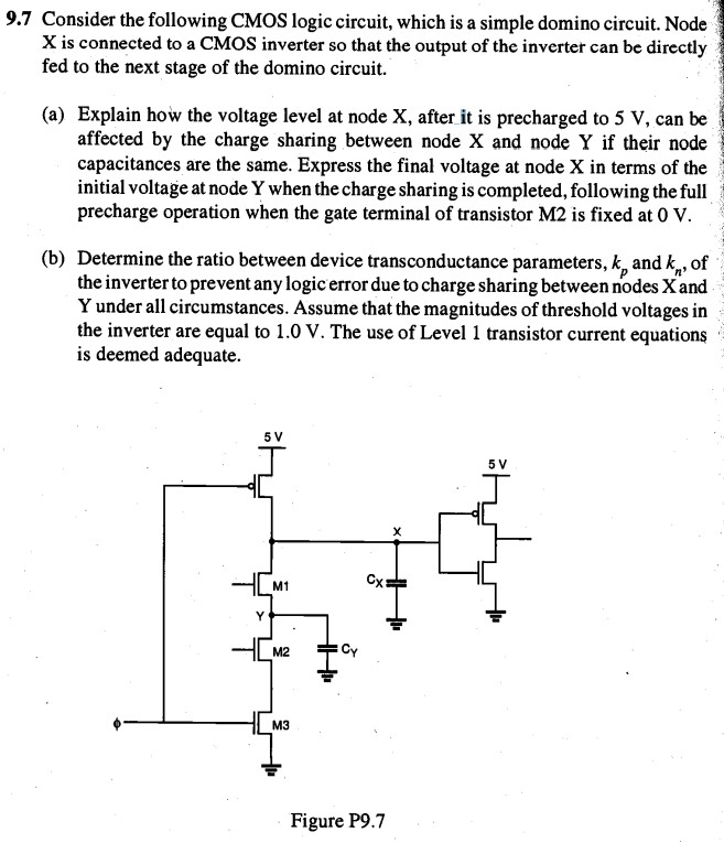 Consider the CMOS logic circuit, which is a simple domino circuit. Node X is connected to a CMOS inverter so that the output of the inverter can be directly fed to the next stage of the domino circuit. 
a. Explain how the voltage level at node X, after it is precharged to 5 V, can be affected by the charge sharing between node X and node Y if their node capacitances are the same. Express the final voltage at node X in terms of the initial voltage at node Y when the charge sharing is completed, following the full precharge operation when the gate terminal of transistor M2 is fixed at 0 V. 
b. Determine the ratio between device transconductance parameters, kp and kn, of the inverter to prevent any logic error due to charge sharing between nodes X and Y under all circumstances. Assume that the magnitudes of threshold voltages in the inverter are equal to 0.45 V. The use of Level 1 transistor current equations is deemed adequate.
