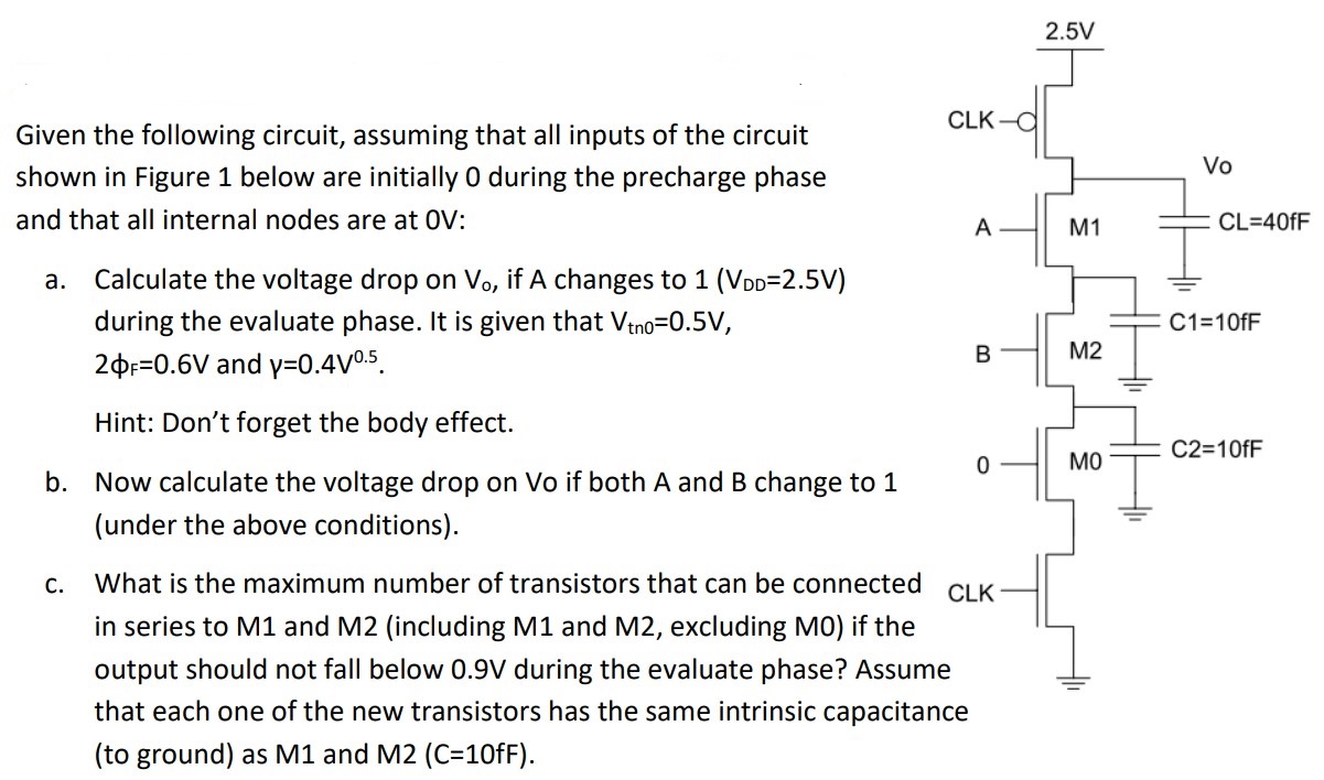 Given the following circuit, assuming that all inputs of the circuit shown in Figure 1 below are initially 0 during the precharge phase and that all internal nodes are at 0V: a. Calculate the voltage drop on V0, if A changes to 1 (VDD = 2.5 V) during the evaluate phase. It is given that Vtn = 0.5 V, 2φF = 0.6 V and γ = 0.4 V0.5 . Hint: Don’t forget the body effect. b. Now calculate the voltage drop on Vo if both A and B change to 1 (under the above conditions). c. What is the maximum number of transistors that can be connected in series to M1 and M2 (including M1 and M2, excluding M0 ) if the output should not fall below 0.9 V during the evaluate phase? Assume that each one of the new transistors has the same intrinsic capacitance (to ground) as M1 and M2 (C=10fF).