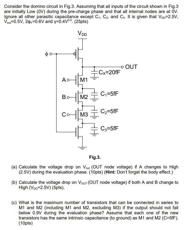 Consider the domino circuit in Fig.3. Assuming that all inputs of the circuit shown in Fig.3 are initially Low (0V) during the pre-charge phase and that all internal nodes are at 0V. Ignore all other parasitic capacitance except C1, C2, and C3. It is given that VDD=2.5V, Vtn0=0.5V, 2phif=0.6V and gamma=0.4V^0.5. (25pts)
(a) Calculate the voltage drop on Vout (OUT node voltage) if A changes to High (2.5V) during the evaluation phase. (10pts) (Hint: Don't forget the body effect.)
(b) Calculate the voltage drop on Vout (OUT node voltage) if both A and B change to High (VDD=2.5V) (5pts).
(c) What is the maximum number of transistors that can be connected in series to M1 and M2 (including M1 and M2, excluding M3) if the output should not fall below 0.9V during the evaluation phase? Assume that each one of the new transistors has the same intrinsic capacitance (to ground) as M1 and M2 (C=5fF). (10pts)