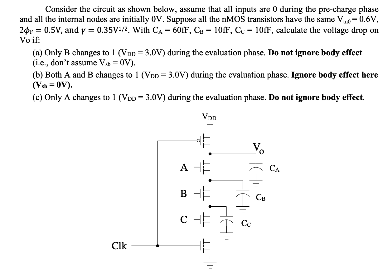 Consider the circuit as shown below, assume that all inputs are 0 during the pre-charge phase and all the internal nodes are initially 0 V. Suppose all the nMOS transistors have the same Vtn0 = 0.6 V, 2phiF = 0.5 V, and gamma = 0.35V1/2. With CA = 60fF,CB = 10fF, CC = 10fF, calculate the voltage drop on Vo if: 
(a) Only B changes to 1 (VDD = 3.0 V) during the evaluation phase. Do not ignore body effect (i.e., don't assume Vsb = 0 V ). 
(b) Both A and B changes to 1 (VDD=3.0 V) during the evaluation phase. Ignore body effect here (Vsb = 0V) 
(c) Only A changes to 1 (VDD=3.0 V) during the evaluation phase. Do not ignore body effect.
