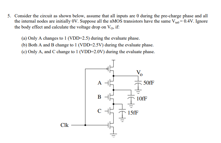Consider the circuit as shown below, assume that all inputs are 0 during the pre-charge phase and all the internal nodes are initially 0V. Suppose all the nMOS transistors have the same Vtn0 = 0.4V. Ignore the body effect and calculate the voltage drop on Vo, if: 
(a) Only A changes to 1 (VDD=2.5) during the evaluate phase. 
(b) Both A and B change to 1 (VDD=2.5V) during the evaluate phase. 
(c) Only A, and C change to 1 (VDD=2.0V) during the evaluate phase. 
