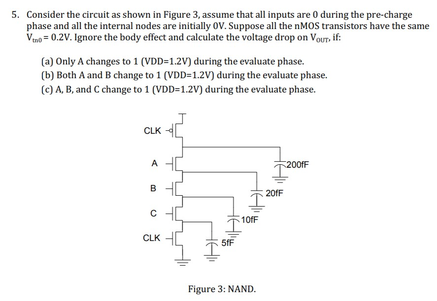 Consider the circuit as shown in Figure 3, assume that all inputs are 0 during the pre-charge phase and all the internal nodes are initially 0V. Suppose all the nMOS transistors have the same Vtn0 = 0.2V. Ignore the body effect and calculate the voltage drop on Vout, if: 
(a) Only A changes to 1 (VDD=1.2V) during the evaluate phase. 
(b) Both A and B change to 1 (VDD=1.2V) during the evaluate phase. 
(C) A, B, and C change to 1 (VDD=1.2V) during the evaluate phase.
Consider the circuit as shown in Figure 3, assume that all inputs are 0 during the pre-charge phase and all the internal nodes are initially 0V. Suppose all the nMOS transistors have the same Vtn0 = 0.2V. Ignore the body effect and calculate the voltage drop on Vout, if: 
(a) Only A changes to 1 (VDD=1.2V) during the evaluate phase. 
(b) Both A and B change to 1 (VDD=1.2V) during the evaluate phase. 
(C) A, B, and C change to 1 (VDD=1.2V) during the evaluate phase.
