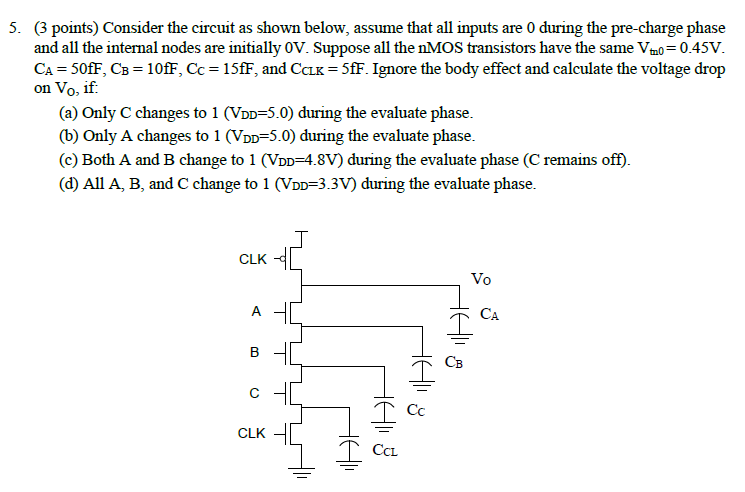 Consider the circuit as shown below, assume that all inputs are 0 during the pre-charge phase and all the internal nodes are initially 0V. Suppose all the nMOS transistors have the same Vtn0 = 0.45V. CA = 50fF, CB = 10fF, Cc = 15fF, and CCLK = 5fF. Ignore the body effect and calculate the voltage drop on Vo, if 
(a) Only C changes to 1 (VDD=5.0) during the evaluate phase. 
(b) Only A changes to 1 (VDD=5.0) during the evaluate phase. 
(c) Both A and B change to 1 (VDD=4.8V) during the evaluate phase (C remains off). 
(d) All A, B, and C change to 1 (VDD=3.3V) during the evaluate phase.
