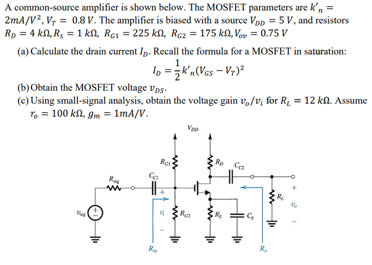 A common-source amplifier is shown below. The MOSFET parameters are k'n = 2mA/V2, VT = 0.8 V. The amplifier is biased with a source VDD = 5 V, and resistors RD = 4 kohm, RS = 1 kohm, RG1 = 225 kohm, RG2 = 175 kohm, Vov = 0.75 V 
(a) Calculate the drain current ID. Recall the formula for a MOSFET in saturation: ID = 1/2k'n(VGS - VT)2 
(b) Obtain the MOSFET voltage vDS. 
(c) Using small-signal analysis, obtain the voltage gain vo/vi for RL = 12 kohm. Assume ro = 100 kohm, gm = 1 mA/V.
