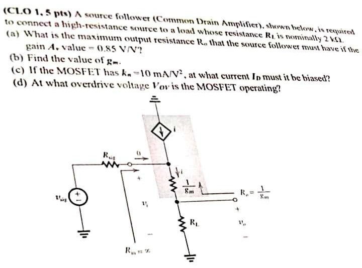 A source follower (Common Drain Amplifier), shown below, is required to connect a high-resistance source to a load whose resistance RL is 2 kohm (a) What is the maximum output resistance Ro that the source follower must have if the gain Av value = 0.85 V/V ? (b) Find the value of gm. (c) If the MOSFET has kn = 10 mA/V2, at what current In must it be biased? (d) At what overdrive voltage Vov is the MOSFET operating?