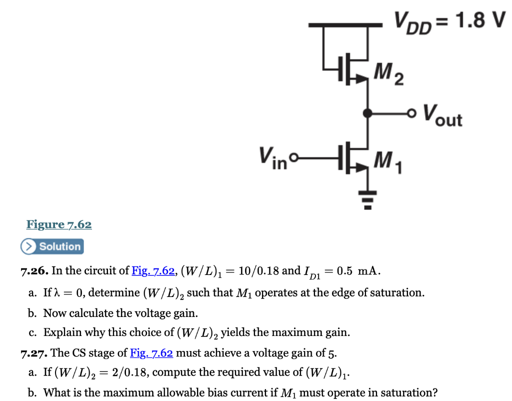 7.26. In the circuit of Fig. 7.62, (W/L)1 = 10/0.18 and ID1 = 0.5 mA. a. If λ = 0, determine (W/L)2 such that M1 operates at the edge of saturation. b. Now calculate the voltage gain. c. Explain why this choice of (W/L)2 yields the maximum gain. 7.27. The CS stage of Fig.7.62 must achieve a voltage gain of 5 . a. If (W/L)2 = 2/0.18, compute the required value of (W/L)1. b. What is the maximum allowable bias current if M1 must operate in saturation?