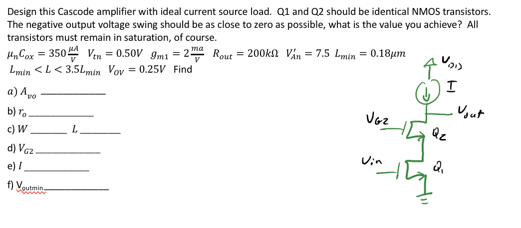 Design this Cascode amplifier with ideal current source load. Q1 and Q2 should be identical NMOS transistors. The negative output voltage swing should be as close to zero as possible, what is the value you achieve? All transistors must remain in saturation, of course. unCox = 350 uA/V2 Vtn = 0.50 V gm1 = 2 ma/V Rout = 200 kohm VAn = 7.5 Lmin = 0.18um Lmin < L < 3.5Lmin VOV = 0.25 V Find  a) Avo  b) ro  c) W L d) VG2  e) I f) Voutmin ?