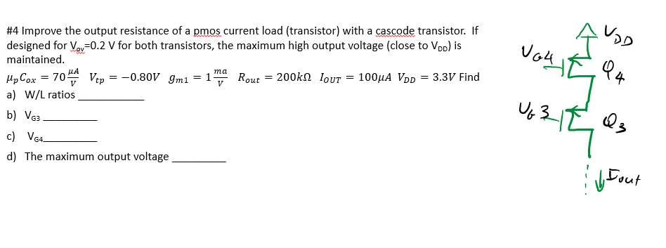 Improve the output resistance of a pmos current load (transistor) with a cascode transistor. If designed for Vov = 0.2 V for both transistors, the maximum high output voltage (close to VDD) is maintained. upCox = 70 uA/V2  Vtp  = -0.80 V gm1 = 1 ma/V  Rout = 200 kohm  IOUT = 100 uA  VDD  = 3.3 V Find  a) W/L ratios b) VG3 ? c) VG4 ? d) The maximum output voltage