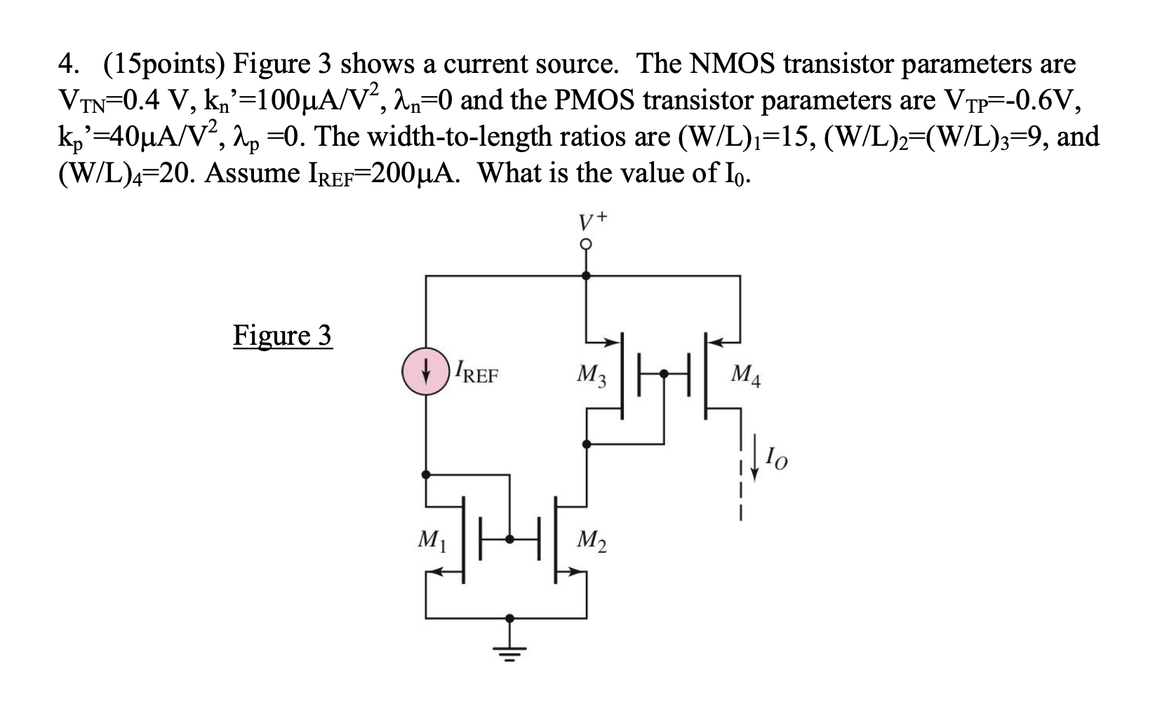 Figure 3 shows a current source. The NMOS transistor parameters are VTN = 0.4 V, kn = 100 uA/V2, lambdan = 0 and the PMOS transistor parameters are VTP  = -0.6 V, kp = 40 uA/V2, lambdap  = 0. The width-to-length ratios are (W/L)1 = 15, (W/L)2  = (W/L)3 = 9, and (W/L)4  = 20. Assume IREF = 200 uA. What is the value of I0.