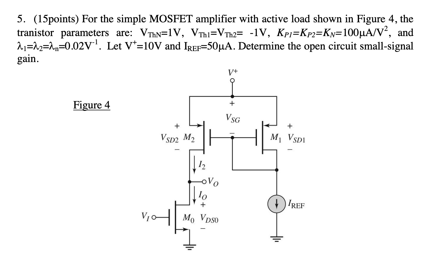 For the simple MOSFET amplifier with active load shown in Figure 4, the tranistor parameters are: VThN = 1 V, VTh1 = VTh2 = -1 V, KP1 = KP2 = KN = 100 uA/V2 , and  lambda1 = lambda2 = lambdan = 0.02 V-1 . Let V + = 10 V and IREF = 50 uA. Determine the open circuit small-signal gain.