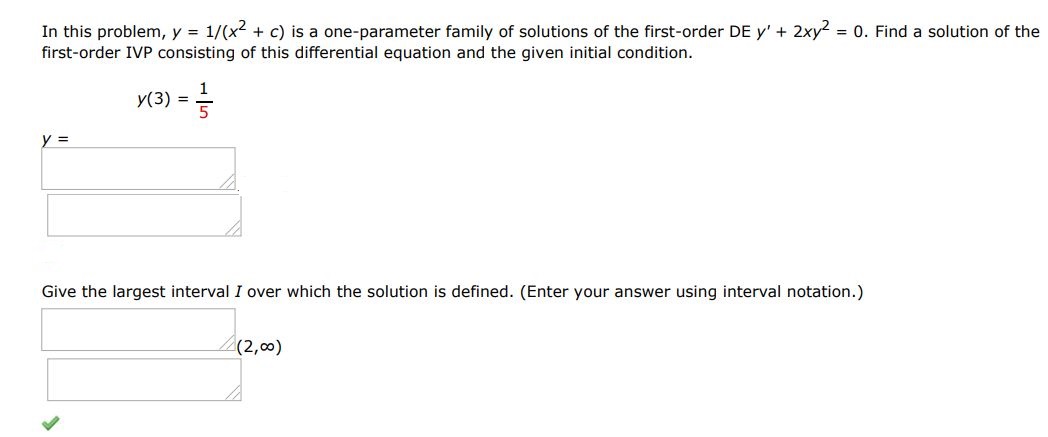 In this problem y = 1/(x^2 + c) is a one parameter family of solutions of the first-order DE y' + 2xy^2 = 0. Find a solution of the first order IVP consisting of this differential equation and the given initial condition. y(3) = 1/5 Give the largest interval I over which solution is defined. (Enter your answer using interval notation)
