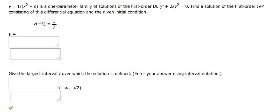 y = 1/(x^2 + c) is a one parameter family of solutions of the first order differential equation y' + 2xy^2 = 0. Find a solution of the first order IVP consisting of this differential equation and the given initial condition. y(-3) = 1/7 Give the largest interval I over which solution is defined. (Enter your answer using interval notation)