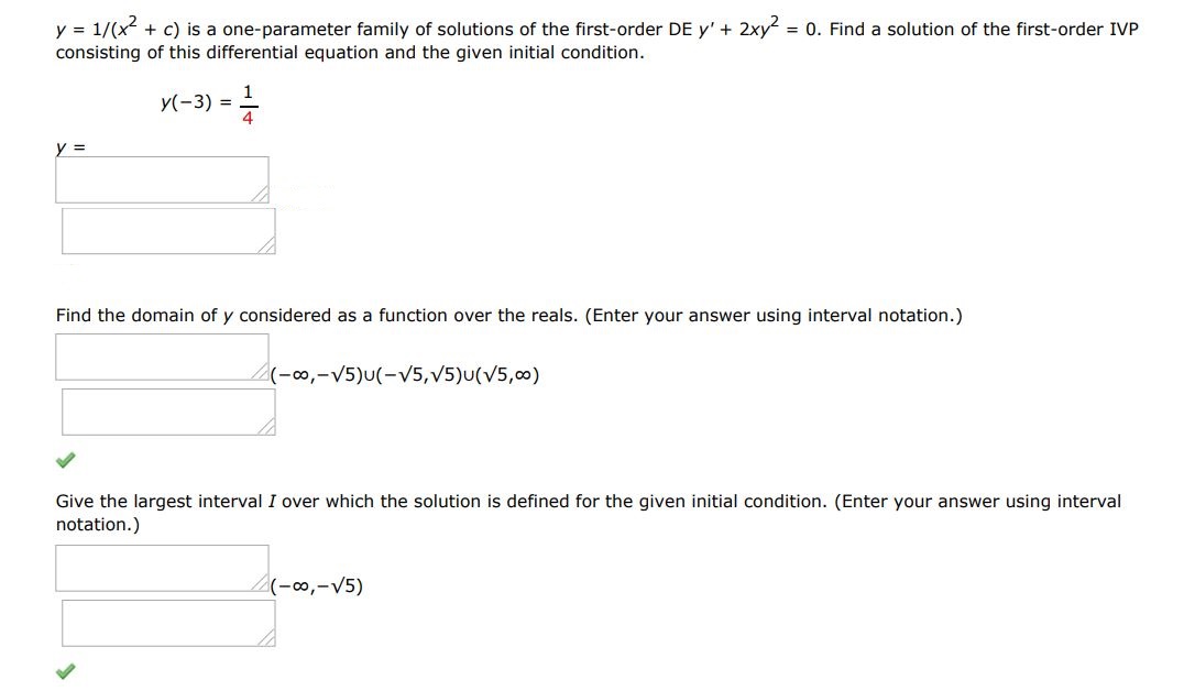 Find the domain of y considered as a function over the reals. (Enter your answer using interval notation)  y = 1/(x^2 + c) is a one parameter family of solutions of the first order differential equation y' + 2xy^2 = 0. Find a solution of the first order IVP consisting of this differential equation and the given initial condition. y(-3) = 1/4 Give the largest interval I over which solution is defined. (Enter your answer using interval notation)
