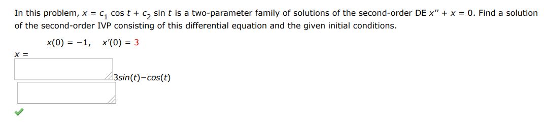 In this problem x = c1cos(t) + c2sin(t) is a two parameter family of solutions of the second-order DE x'' + x = 0. Find a solution of the first order IVP consisting of this differential equation and the given initial condition. x(0) = -1 and x'(0) = 3