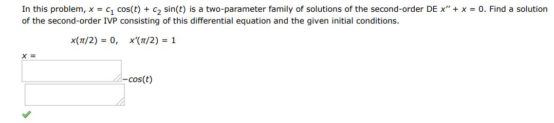 Find a solution of the first order IVP consisting of this differential equation and the given initial condition. x(pi/2) = 0 and x'(pi/2) = 1. In this problem x = c1cos(t) + c2sin(t) is a two parameter family of solutions of the second-order DE x'' + x = 0. 