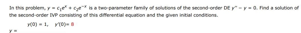 In this problem, y = c1e^x + c2e^-x  is a two parameter family of solutions of the second order differential equations y'' - y = 0. Find a solution of the first order IVP consisting of this differential equation and the given initial condition. y(0) = 1, y'(0) = 8
