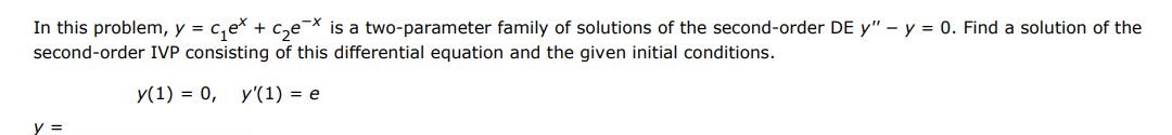 Find a solution of the first order IVP consisting of this differential equation and the given initial condition. y(1) = 0, y'(1) = e. In this problem, y = c1e^x + c2e^-x  is a two parameter family of solutions of the second order differential equations y'' - y = 0.