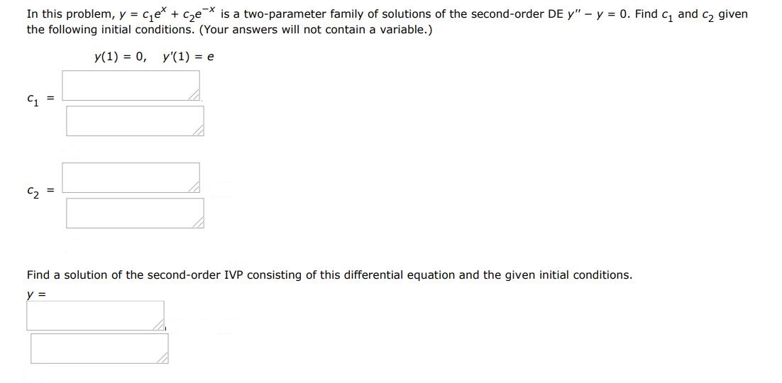 Find a solution of the second-order IVP consisting of this differential equation and the given initial condition. In this problem, y = c1e^x + c2e^-x  is a two parameter family of solutions of the second order differential equations y'' - y = 0. Find a solution of the first order IVP consisting of this differential equation and the given initial condition. y(1) = 0, y'(1) = e.