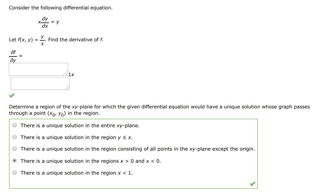 Consider the following differential equation xdy/dx = y Let f(x,y) = y/x. Find the derivative of f ,  df/dy  Determine a region of the xy-plane for which the given differential equation would have a unique solution whose graph passes through a point (x0,y0) in the region.
 (1) A unique solution exists in the entire xy-plane. 
(2) A unique solution exists in the region y  0  and x < 0
(5) A unique solution exists in the region x < 1
