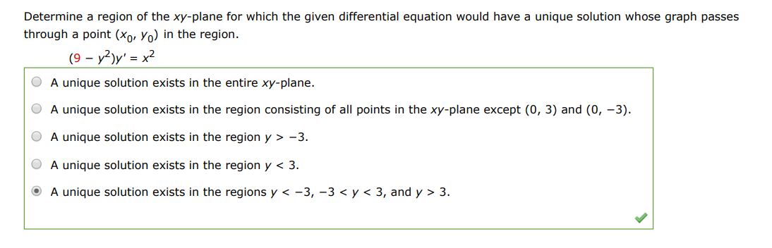 Determine a region of the xy-plane for which the given differential equation would have a unique solution whose graph passes through a point (x0,y0) in the region. (9 - y^2)y' = x^2
(1) A unique solution exists in the entire xy-plane.
(2) A unique solution exists in the region consisting of all points in the xy-plane except (0, 3) and (0, -3).
(3) A unique solution exists in the region y > -3.
(4) A unique solution exists in the region y < 3.
(5) A unique solution exists in the regions y < -3, -3 < y < 3, and y > 3.
