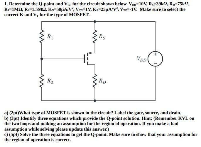 Determine the Q-point and VGS for the circuit shown below. VDD = 10 V,RS = 39 kohm, RD = 75kohm, R1 = 1 Mohm, R2 = 1.5 Mohm, KN = 50 uA/V2, VTN = 1V, KP = 25 uA/V2, VTP = -1V. Make sure to select the correct K and VT for the type of MOSFET. a) (2pt) What type of MOSFET is shown in the circuit? Label the gate, source, and drain. b) (3pt) Identify three equations which provide the Q-point solution. Hint: (Remember KVL on the two loops and making an assumption for the region of operation. If you make a bad assumption while solving please update this answer.) c) (5pt) Solve the three equations to get the Q-point. Make sure to show that your assumption for the region of operation is correct.